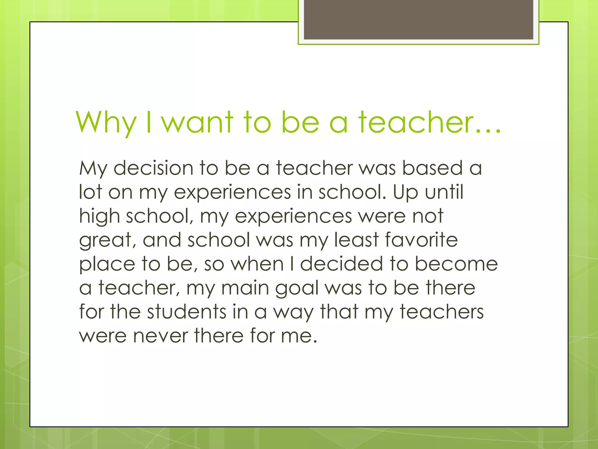 Why I want to be a teacher…
My decision to be a teacher was based a
lot on my experiences in school. Up until
high school, my experiences were not
great, and school was my least favorite
place to be, so when I decided to become
a teacher, my main goal was to be there
for the students in a way that my teachers
were never there for me.