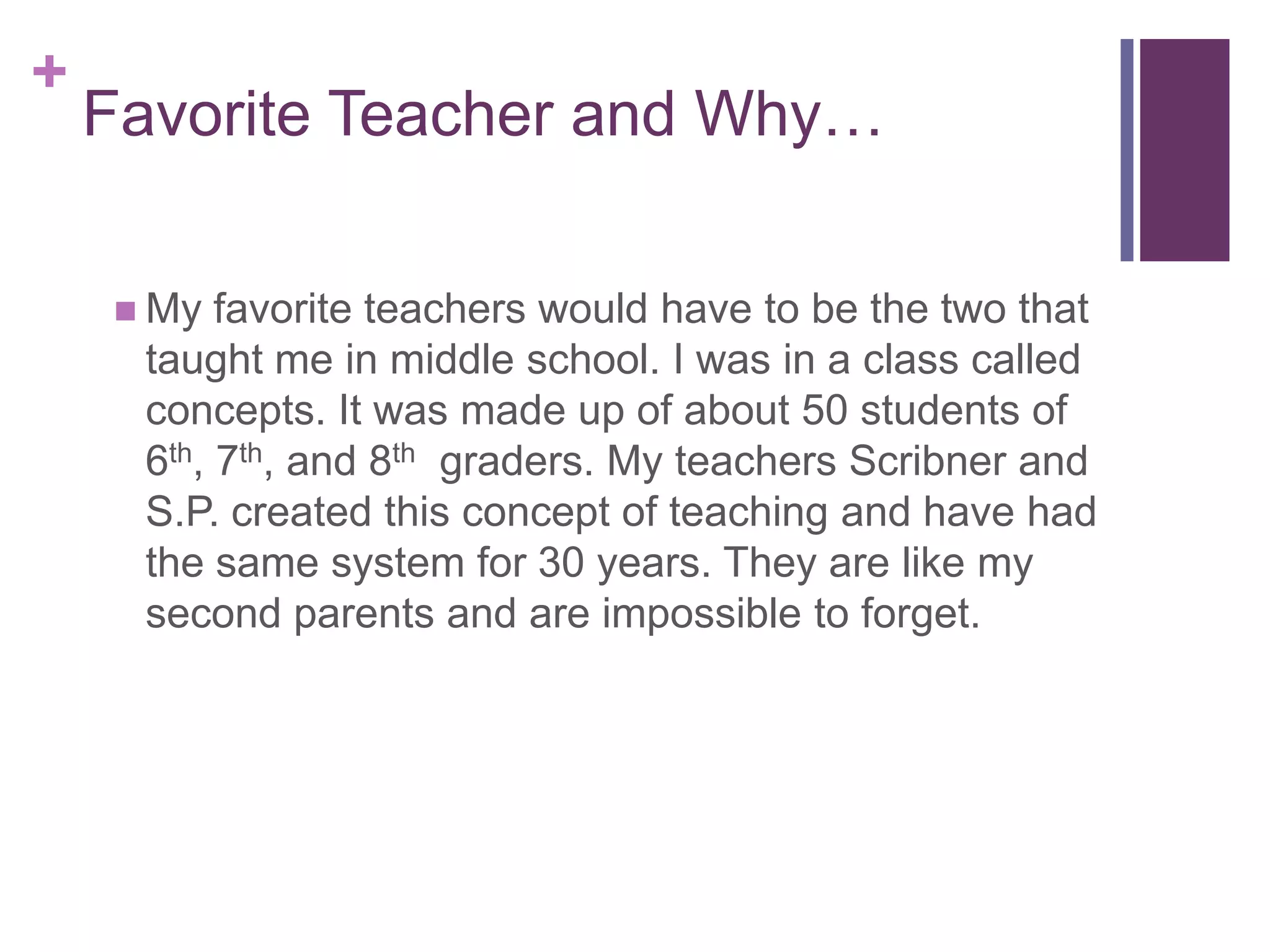+
Favorite Teacher and Why…
My favorite teachers would have to be the two that
taught me in middle school. I was in a class called
concepts. It was made up of about 50 students of
6th, 7th, and 8th graders. My teachers Scribner and
S.P. created this concept of teaching and have had
the same system for 30 years. They are like my
second parents and are impossible to forget.