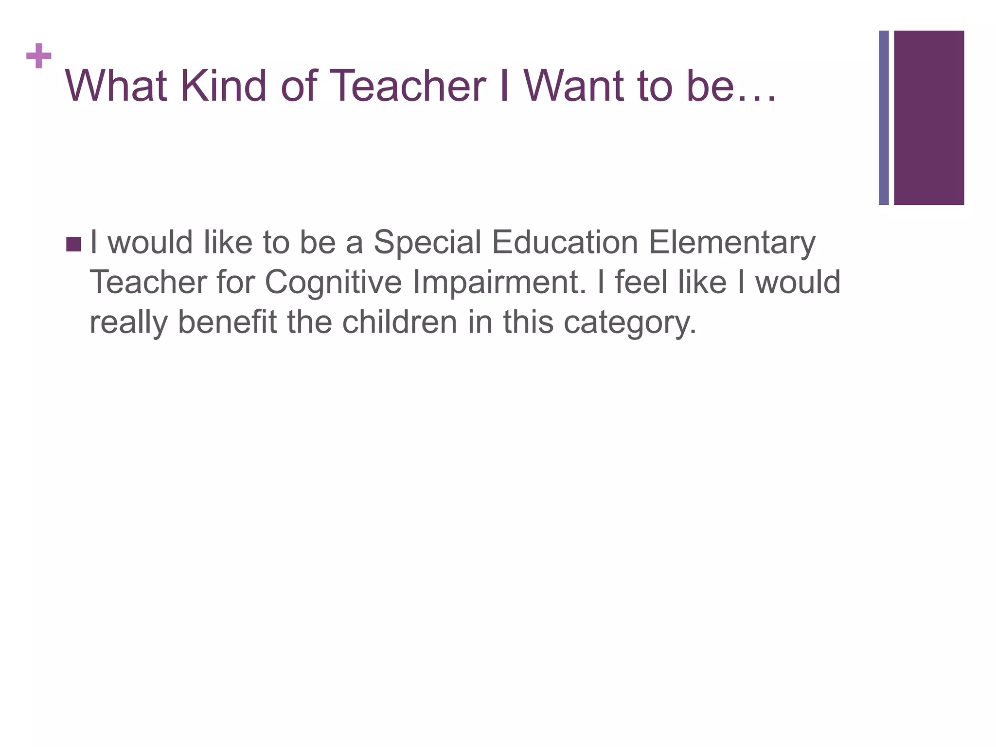 +
What Kind of Teacher I Want to be…
Iwould like to be a Special Education Elementary
Teacher for Cognitive Impairment. I feel like I would
really benefit the children in this category.