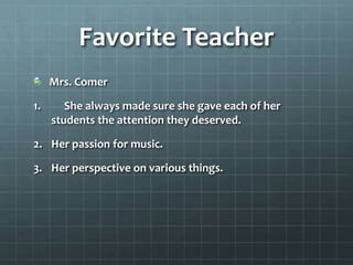 Favorite Teacher
     Mrs. Comer

1.      She always made sure she gave each of her
     students the attention they deserved.

2. Her passion for music.

3. Her perspective on various things.
 