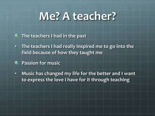 Me? A teacher?
   The teachers I had in the past

• The teachers I had really inspired me to go into the
  field because of how they taught me

   Passion for music

• Music has changed my life for the better and I want
  to express the love I have for it through teaching
 