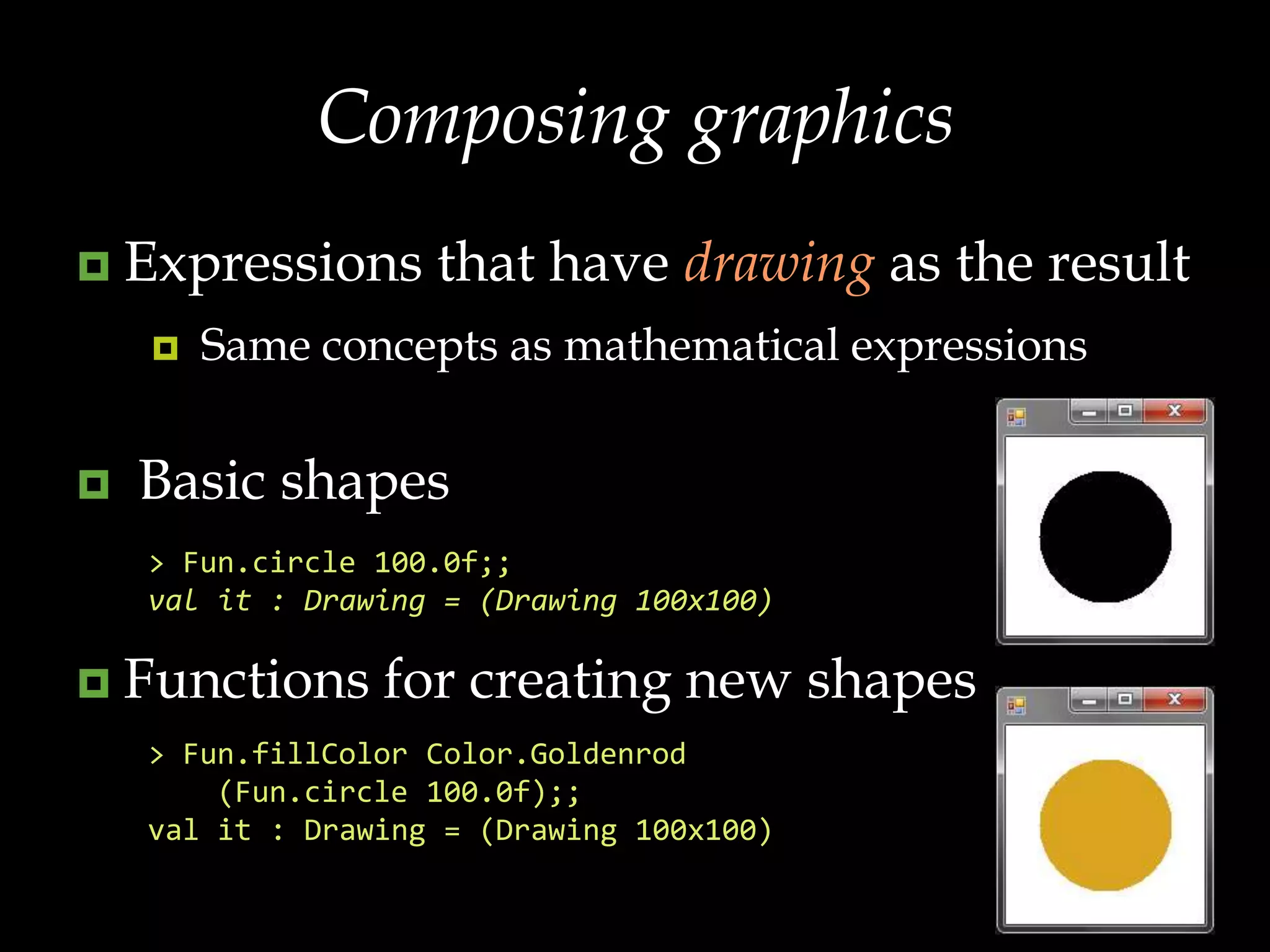 Composing graphicsExpressions that have drawing as the resultSame concepts as mathematical expressions Basic shapesFunctions for creating new shapes> Fun.circle100.0f;;val it : Drawing = (Drawing 100x100)> Fun.fillColorColor.Goldenrod    (Fun.circle 100.0f);;val it : Drawing = (Drawing 100x100)