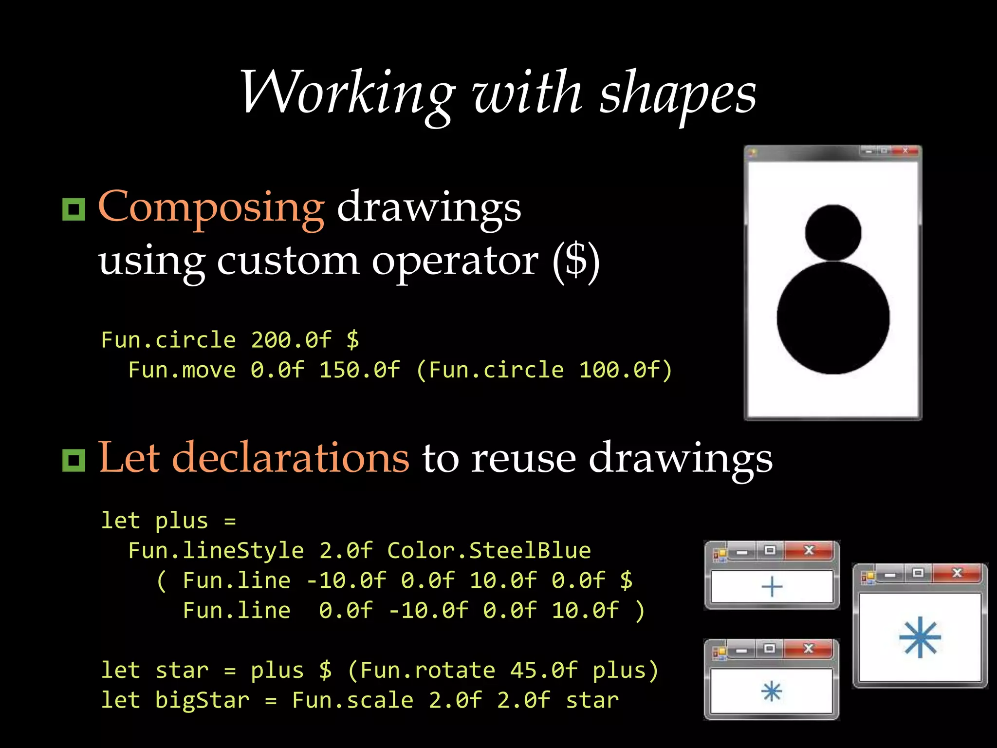 Composing drawings using custom operator ($)Let declarations to reuse drawingsFun.circle200.0f $ Fun.move 0.0f 150.0f (Fun.circle 100.0f)let plus =   Fun.lineStyle 2.0f Color.SteelBlue    ( Fun.line -10.0f 0.0f 10.0f 0.0f $      Fun.line  0.0f -10.0f 0.0f 10.0f )let star = plus $ (Fun.rotate 45.0f plus)let bigStar = Fun.scale 2.0f 2.0f starWorking with shapes