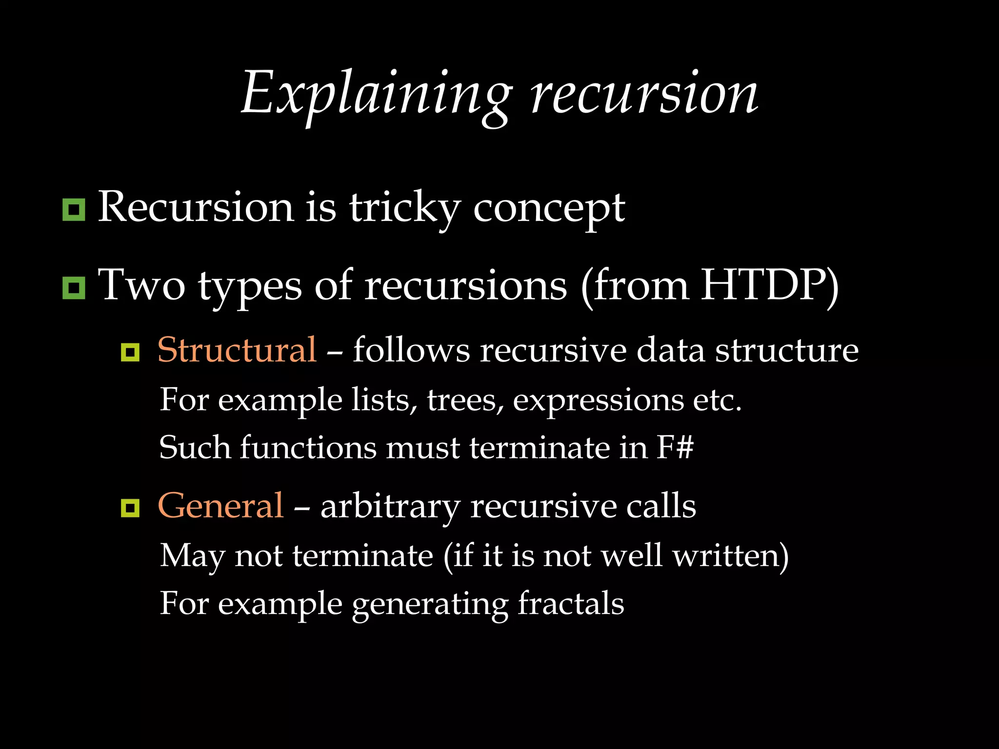 Explaining recursionRecursion is tricky conceptTwo types of recursions (from HTDP)Structural – follows recursive data structureFor example lists, trees, expressions etc.Such functions must terminate in F#General – arbitrary recursive callsMay not terminate (if it is not well written)For example generating fractals