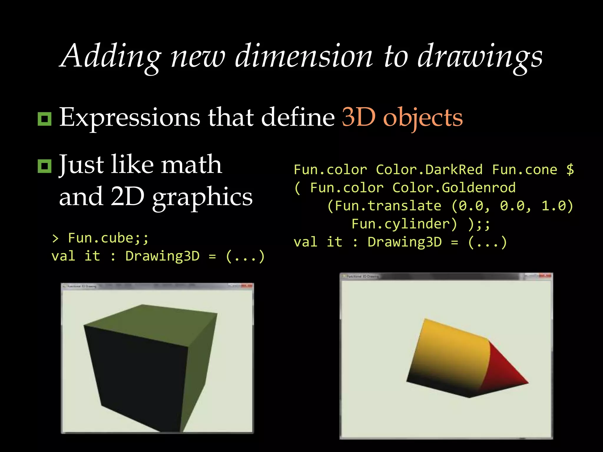 Adding new dimension to drawingsExpressions that define 3D objectsJust like math and 2D graphicsFun.colorColor.DarkRedFun.cone $( Fun.colorColor.Goldenrod    (Fun.translate (0.0, 0.0, 1.0) Fun.cylinder) );;val it : Drawing3D = (...)> Fun.cube;;val it : Drawing3D = (...)