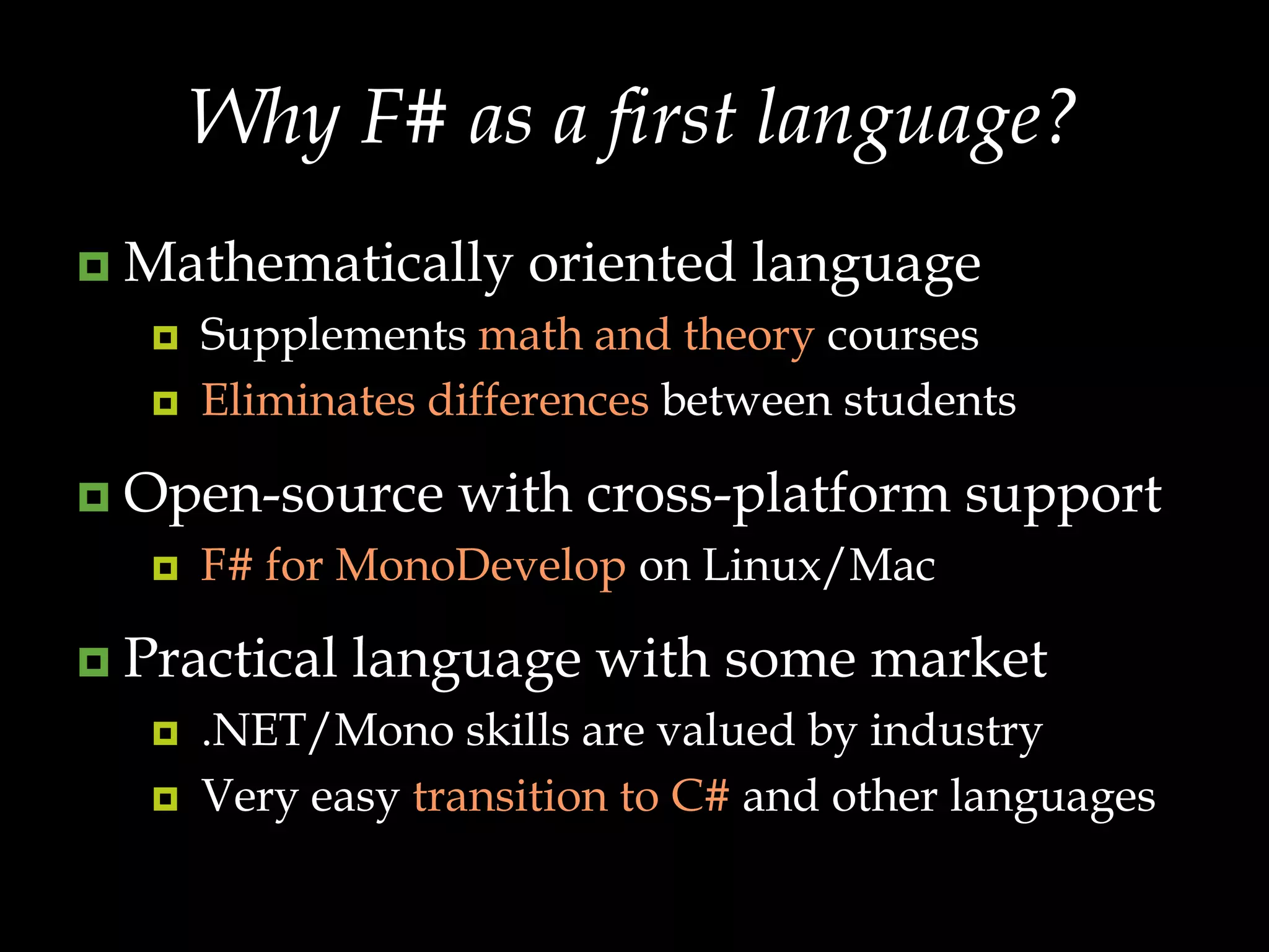 Why F# as a first language?Mathematically oriented languageSupplements math and theory courses Eliminates differences between studentsOpen-source with cross-platform support F# for MonoDevelop on Linux/MacPractical language with some market.NET/Mono skills are valued by industryVery easy transition to C# and other languages