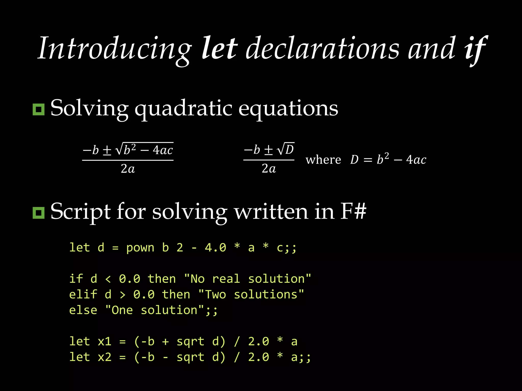 Introducing let declarations and ifSolving quadratic equationsScript for solving written in F#let d = pown b 2 - 4.0 * a * c;;if d < 0.0 then "No real solution"elifd > 0.0 then "Two solutions"else "One solution";;let x1 = (-b + sqrt d) / 2.0 * alet x2 = (-b - sqrt d) / 2.0 * a;;
