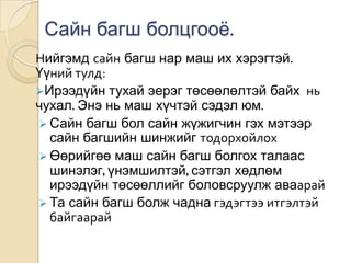 Сайн багш болцгооѐ.
Нийгэмд сайн багш нар маш их хэрэгтэй.
Үүний тулд:
Ирээдүйн тухай эерэг төсөөлөлтэй байх нь
чухал. Энэ нь маш хүчтэй сэдэл юм.
 Сайн багш бол сайн жүжигчин гэх мэтээр
  сайн багшийн шинжийг тодорхойлох
 Өөрийгөө маш сайн багш болгох талаас
  шинэлэг, үнэмшилтэй, сэтгэл хөдлөм
  ирээдүйн төсөөллийг боловсруулж аваарай
 Та сайн багш болж чадна гэдэгтээ итгэлтэй
  байгаарай
 