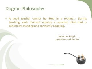 Dogme Philosophy
• A good teacher cannot be fixed in a routine…. During
teaching, each moment requires a sensitive mind that is
constantly changing and constantly adapting.
Bruce Lee, kung fu
practitioner and film star
 