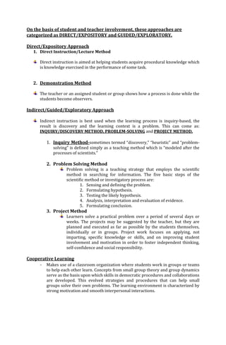 On the basis of student and teacher involvement, these approaches are
categorized as DIRECT/EXPOSITORY and GUIDED/EXPLORATORY.
Direct/Expository Approach
1. Direct Instruction/Lecture Method
Direct instruction is aimed at helping students acquire procedural knowledge which
is knowledge exercised in the performance of some task.

2. Demonstration Method
The teacher or an assigned student or group shows how a process is done while the
students become observers.

Indirect/Guided/Exploratory Approach
Indirect instruction is best used when the learning process is inquiry-based, the
result is discovery and the learning context is a problem. This can come as:
INQUIRY/DISCOVERY METHOD, PROBLEM-SOLVING and PROJECT METHOD.

1. Inquiry Method-sometimes termed “discovery,” “heuristic” and “problemsolving” is defined simply as a teaching method which is “modeled after the
processes of scientists.”

2. Problem Solving Method
Problem solving is a teaching strategy that employs the scientific
method in searching for information. The five basic steps of the
scientific method or investigatory process are:
1. Sensing and defining the problem.
2. Formulating hypothesis.
3. Testing the likely hypothesis.
4. Analysis, interpretation and evaluation of evidence.
5. Formulating conclusion.

3. Project Method
Learners solve a practical problem over a period of several days or
weeks. The projects may be suggested by the teacher, but they are
planned and executed as far as possible by the students themselves,
individually or in groups. Project work focuses on applying, not
imparting, specific knowledge or skills, and on improving student
involvement and motivation in order to foster independent thinking,
self-confidence and social responsibility.

Cooperative Learning
-

Makes use of a classroom organization where students work in groups or teams
to help each other learn. Concepts from small group theory and group dynamics
serve as the basis upon which skills in democratic procedures and collaborations
are developed. This evolved strategies and procedures that can help small
groups solve their own problems. The learning environment is characterized by
strong motivation and smooth interpersonal interactions.

 