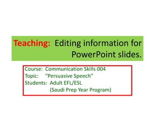 Course: Communication Skills 004
Topic: “Persuasive Speech”
Students: Adult EFL/ESL
(Saudi Prep Year Program)
Teaching: Editing information for
PowerPoint slides.
 