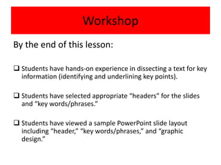 Workshop
By the end of this lesson:
 Students have hands-on experience in dissecting a text for key
information (identifying and underlining key points).
 Students have selected appropriate “headers” for the slides
and “key words/phrases.”
 Students have viewed a sample PowerPoint slide layout
including “header,” “key words/phrases,” and “graphic
design.”
 