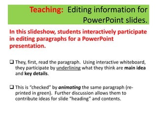 Teaching: Editing information for
PowerPoint slides.
In this slideshow, students interactively participate
in editing paragraphs for a PowerPoint
presentation.
 They, first, read the paragraph. Using interactive whiteboard,
they participate by underlining what they think are main idea
and key details.
 This is “checked” by animating the same paragraph (re-
printed in green). Further discussion allows them to
contribute ideas for slide “heading” and contents.
 
