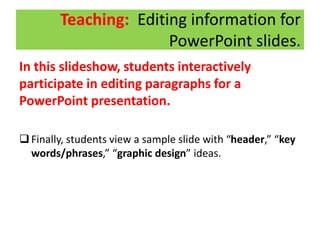 Teaching: Editing information for
PowerPoint slides.
In this slideshow, students interactively
participate in editing paragraphs for a
PowerPoint presentation.
Finally, students view a sample slide with “header,” “key
words/phrases,” “graphic design” ideas.
 