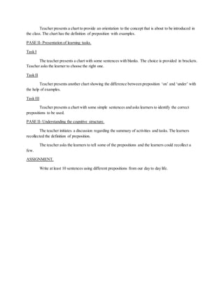 Teacher presents a chart to provide an orientation to the concept that is about to be introduced in 
the class. The chart has the definition of preposition with examples. 
PASE II- Presentation of learning tasks. 
Task I 
The teacher presents a chart with some sentences with blanks. The choice is provided in brackets. 
Teacher asks the learner to choose the right one. 
Task II 
Teacher presents another chart showing the difference between preposition ‘on’ and ‘under’ with 
the help of examples. 
Task III 
Teacher presents a chart with some simple sentences and asks learners to identify the correct 
prepositions to be used. 
PASE II- Understanding the cognitive structure. 
The teacher initiates a discussion regarding the summary of activities and tasks. The learners 
recollected the definition of preposition. 
The teacher asks the learners to tell some of the prepositions and the learners could recollect a 
few. 
ASSIGNMENT. 
Write at least 10 sentences using different prepositions from our day to day life. 
