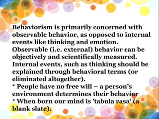 Behaviorism is primarily concerned with
observable behavior, as opposed to internal
events like thinking and emotion.
Observable (i.e. external) behavior can be
objectively and scientifically measured.
Internal events, such as thinking should be
explained through behavioral terms (or
eliminated altogether).
* People have no free will – a person’s
environment determines their behavior
* When born our mind is 'tabula rasa' (a
blank slate).
 