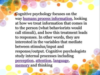 Cognitive psychology focuses on the
way humans process information, looking
at how we treat information that comes in
to the person (what behaviorists would
call stimuli), and how this treatment leads
to responses. In other words, they are
interested in the variables that mediate
between stimulus/input and
response/output. Cognitive psychologists
study internal processes including
perception, attention, language,
memory and thinking
 