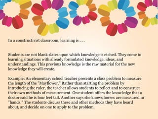 In a constructivist classroom, learning is . . .
Students are not blank slates upon which knowledge is etched. They come to
learning situations with already formulated knowledge, ideas, and
understandings. This previous knowledge is the raw material for the new
knowledge they will create.
Example: An elementary school teacher presents a class problem to measure
the length of the "Mayflower." Rather than starting the problem by
introducing the ruler, the teacher allows students to reflect and to construct
their own methods of measurement. One student offers the knowledge that a
doctor said he is four feet tall. Another says she knows horses are measured in
"hands." The students discuss these and other methods they have heard
about, and decide on one to apply to the problem.
 
