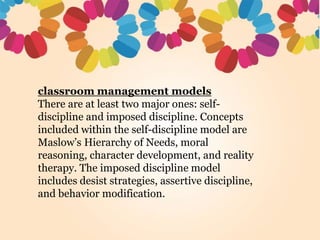 classroom management models
There are at least two major ones: self-
discipline and imposed discipline. Concepts
included within the self-discipline model are
Maslow’s Hierarchy of Needs, moral
reasoning, character development, and reality
therapy. The imposed discipline model
includes desist strategies, assertive discipline,
and behavior modification.
 