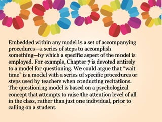 Embedded within any model is a set of accompanying
procedures—a series of steps to accomplish
something—by which a specific aspect of the model is
employed. For example, Chapter 7 is devoted entirely
to a model for questioning. We could argue that “wait
time” is a model with a series of specific procedures or
steps used by teachers when conducting recitations.
The questioning model is based on a psychological
concept that attempts to raise the attention level of all
in the class, rather than just one individual, prior to
calling on a student.
 