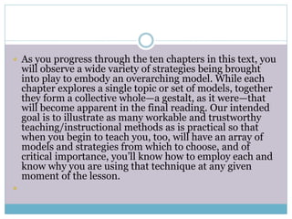 As you progress through the ten chapters in this text, you
will observe a wide variety of strategies being brought
into play to embody an overarching model. While each
chapter explores a single topic or set of models, together
they form a collective whole—a gestalt, as it were—that
will become apparent in the final reading. Our intended
goal is to illustrate as many workable and trustworthy
teaching/instructional methods as is practical so that
when you begin to teach you, too, will have an array of
models and strategies from which to choose, and of
critical importance, you’ll know how to employ each and
know why you are using that technique at any given
moment of the lesson.

 