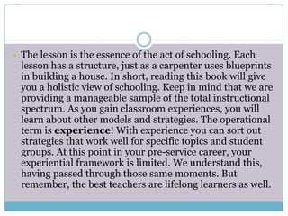  The lesson is the essence of the act of schooling. Each
lesson has a structure, just as a carpenter uses blueprints
in building a house. In short, reading this book will give
you a holistic view of schooling. Keep in mind that we are
providing a manageable sample of the total instructional
spectrum. As you gain classroom experiences, you will
learn about other models and strategies. The operational
term is experience! With experience you can sort out
strategies that work well for specific topics and student
groups. At this point in your pre-service career, your
experiential framework is limited. We understand this,
having passed through those same moments. But
remember, the best teachers are lifelong learners as well.
 