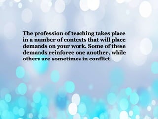 The profession of teaching takes place
in a number of contexts that will place
demands on your work. Some of these
demands reinforce one another, while
others are sometimes in conflict.
 