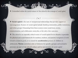  Embedded within the social context of the school is the concept of social capital.
 Social capital is the sum of interpersonal relationships that provide support or
encouragement. Sources of social capital include families,communities, public institutions,
and ethnic groups. Emanating from these sources come social trust, norms,
communication, and collaborative networks, to list only a few outcomes.
 The school is an especially critical source of social capital for its clientele. It provides
the physical and social framework for teachers, students, and parents/caregivers to work
toward a common good, or to extend the acculturation process of children or
adolescents. Norms (unwritten rules of behavior for specifi c groups) and normative
pressures are part of the school’s culture and its vast resource of social capital
 