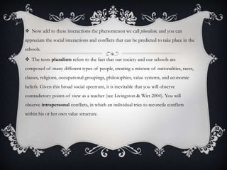  Now add to these interactions the phenomenon we call pluralism, and you can
appreciate the social interactions and conflicts that can be predicted to take place in the
schools.
 The term pluralism refers to the fact that our society and our schools are
composed of many different types of people, creating a mixture of nationalities, races,
classes, religions, occupational groupings, philosophies, value systems, and economic
beliefs. Given this broad social spectrum, it is inevitable that you will observe
contradictory points of view as a teacher (see Livingston & Wirt 2004). You will
observe intrapersonal conflicts, in which an individual tries to reconcile conflicts
within his or her own value structure.
 