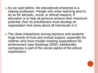  As we said before, the educational enterprise is a
helping profession. People who enter teaching tend to
do so for altruistic, moral, or ethical reasons. If
education is to help all persons achieve their maximum
potential, then its practitioners must develop an
organization that cares about all individuals in it.
 The close interactions among teachers and students
forge bonds of trust and mutual support, especially for
children who have trouble meeting expectations for
achievement (see Noddings 2002). Additionally,
caringness is part of the social capital of the school
organization.
 