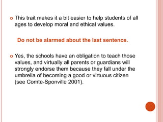  This trait makes it a bit easier to help students of all
ages to develop moral and ethical values.
Do not be alarmed about the last sentence.
 Yes, the schools have an obligation to teach those
values, and virtually all parents or guardians will
strongly endorse them because they fall under the
umbrella of becoming a good or virtuous citizen
(see Comte-Sponville 2001).
 