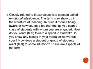  Closely related to these values is a concept called
emotional intelligence. The term may show up in
the literature of teaching. In brief, it means being
aware of how you as a teacher feel as you scan a
class of students with whom you are engaged. How
do you react (feel) toward a specifi c student? Do
you show any biases in your verbal or nonverbal
cues? How does a student or group of students
react (feel) to some situation? These are aspects of
the term.
 