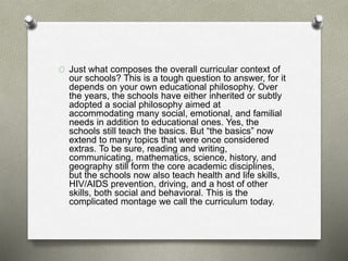 O Just what composes the overall curricular context of
our schools? This is a tough question to answer, for it
depends on your own educational philosophy. Over
the years, the schools have either inherited or subtly
adopted a social philosophy aimed at
accommodating many social, emotional, and familial
needs in addition to educational ones. Yes, the
schools still teach the basics. But “the basics” now
extend to many topics that were once considered
extras. To be sure, reading and writing,
communicating, mathematics, science, history, and
geography still form the core academic disciplines,
but the schools now also teach health and life skills,
HIV/AIDS prevention, driving, and a host of other
skills, both social and behavioral. This is the
complicated montage we call the curriculum today.
 