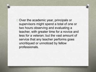 O Over the academic year, principals or
supervisors might spend a total of one or
two hours observing and evaluating a
teacher, with greater time for a novice and
less for a veteran; but the vast amount of
service that any teacher performs goes
uncritiqued or unnoticed by fellow
professionals.
 