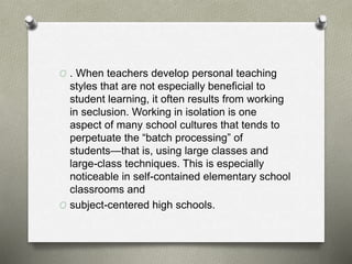O . When teachers develop personal teaching
styles that are not especially beneficial to
student learning, it often results from working
in seclusion. Working in isolation is one
aspect of many school cultures that tends to
perpetuate the “batch processing” of
students—that is, using large classes and
large-class techniques. This is especially
noticeable in self-contained elementary school
classrooms and
O subject-centered high schools.
 