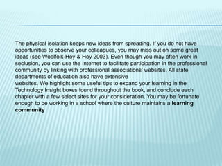 The physical isolation keeps new ideas from spreading. If you do not have
opportunities to observe your colleagues, you may miss out on some great
ideas (see Woolfolk-Hoy & Hoy 2003). Even though you may often work in
seclusion, you can use the Internet to facilitate participation in the professional
community by linking with professional associations’ websites. All state
departments of education also have extensive
websites. We highlight some useful tips to expand your learning in the
Technology Insight boxes found throughout the book, and conclude each
chapter with a few select sites for your consideration. You may be fortunate
enough to be working in a school where the culture maintains a learning
community
 
