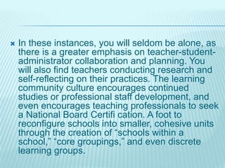  In these instances, you will seldom be alone, as
there is a greater emphasis on teacher-student-
administrator collaboration and planning. You
will also find teachers conducting research and
self-reflecting on their practices. The learning
community culture encourages continued
studies or professional staff development, and
even encourages teaching professionals to seek
a National Board Certifi cation. A foot to
reconfigure schools into smaller, cohesive units
through the creation of “schools within a
school,” “core groupings,” and even discrete
learning groups.
 