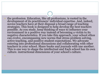  the profession. Education, like all professions, is rooted in the
development of its practitioners’ individual expertise. And, indeed,
novice teachers have at their disposal a broad range of teaching
strategies. This book is designed to help develop the best teachers
possible. As you study, keep thinking of ways to influence your
environment in a positive way instead of becoming a victim to its
negative characteristics. If you take this approach, your school ethos
can evolve, encompassing new norms that stress problem solving,
active teaching, and positive student expectations. We advocate
entering into professional discussions and collaborating with other
teachers in your school. Share books and journals with one another.
This is one way to shape the intellectual and Each school has its own
culture. instructional dimensions of your school’s culture.

 