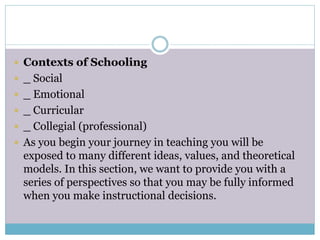  Contexts of Schooling
 _ Social
 _ Emotional
 _ Curricular
 _ Collegial (professional)
 As you begin your journey in teaching you will be
exposed to many different ideas, values, and theoretical
models. In this section, we want to provide you with a
series of perspectives so that you may be fully informed
when you make instructional decisions.
 