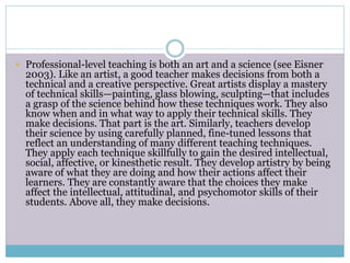  Professional-level teaching is both an art and a science (see Eisner
2003). Like an artist, a good teacher makes decisions from both a
technical and a creative perspective. Great artists display a mastery
of technical skills—painting, glass blowing, sculpting—that includes
a grasp of the science behind how these techniques work. They also
know when and in what way to apply their technical skills. They
make decisions. That part is the art. Similarly, teachers develop
their science by using carefully planned, fine-tuned lessons that
reflect an understanding of many different teaching techniques.
They apply each technique skillfully to gain the desired intellectual,
social, affective, or kinesthetic result. They develop artistry by being
aware of what they are doing and how their actions affect their
learners. They are constantly aware that the choices they make
affect the intellectual, attitudinal, and psychomotor skills of their
students. Above all, they make decisions.
 