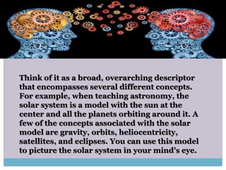 Think of it as a broad, overarching descriptor
that encompasses several different concepts.
For example, when teaching astronomy, the
solar system is a model with the sun at the
center and all the planets orbiting around it. A
few of the concepts associated with the solar
model are gravity, orbits, heliocentricity,
satellites, and eclipses. You can use this model
to picture the solar system in your mind’s eye.
 