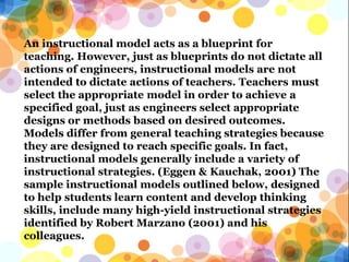 An instructional model acts as a blueprint for
teaching. However, just as blueprints do not dictate all
actions of engineers, instructional models are not
intended to dictate actions of teachers. Teachers must
select the appropriate model in order to achieve a
specified goal, just as engineers select appropriate
designs or methods based on desired outcomes.
Models differ from general teaching strategies because
they are designed to reach specific goals. In fact,
instructional models generally include a variety of
instructional strategies. (Eggen & Kauchak, 2001) The
sample instructional models outlined below, designed
to help students learn content and develop thinking
skills, include many high-yield instructional strategies
identified by Robert Marzano (2001) and his
colleagues.
 