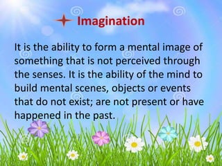 Imagination
It is the ability to form a mental image of
something that is not perceived through
the senses. It is the ability of the mind to
build mental scenes, objects or events
that do not exist; are not present or have
happened in the past.
 