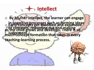Intellect
o By his/her intellect, the learner can engage
in cognitive processes such as forming ideas
or concepts, reasoning out and making
judgement.
o Early concepts get modified and expanded
as the child grows and develops. There is so
much concept formation that takes in every
teaching-learning process.
 