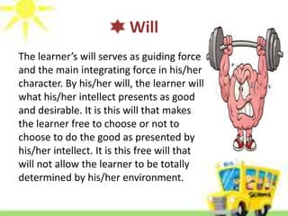 Will
The learner’s will serves as guiding force
and the main integrating force in his/her
character. By his/her will, the learner will
what his/her intellect presents as good
and desirable. It is this will that makes
the learner free to choose or not to
choose to do the good as presented by
his/her intellect. It is this free will that
will not allow the learner to be totally
determined by his/her environment.
 