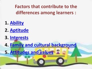 Factors that contribute to the
differences among learners :
1. Ability
2. Aptitude
3. Interests
4. Family and cultural background
5. Attitudes and values
 