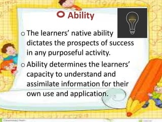 Ability
oThe learners’ native ability
dictates the prospects of success
in any purposeful activity.
oAbility determines the learners’
capacity to understand and
assimilate information for their
own use and application.
 