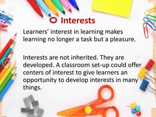 Interests
Learners’ interest in learning makes
learning no longer a task but a pleasure.
Interests are not inherited. They are
developed. A classroom set-up could offer
centers of interest to give learners an
opportunity to develop interests in many
things.
 