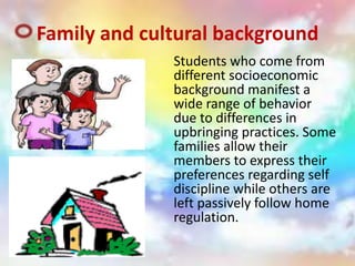 Family and cultural background
Students who come from
different socioeconomic
background manifest a
wide range of behavior
due to differences in
upbringing practices. Some
families allow their
members to express their
preferences regarding self
discipline while others are
left passively follow home
regulation.
 