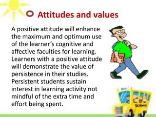 Attitudes and values
A positive attitude will enhance
the maximum and optimum use
of the learner’s cognitive and
affective faculties for learning.
Learners with a positive attitude
will demonstrate the value of
persistence in their studies.
Persistent students sustain
interest in learning activity not
mindful of the extra time and
effort being spent.
 